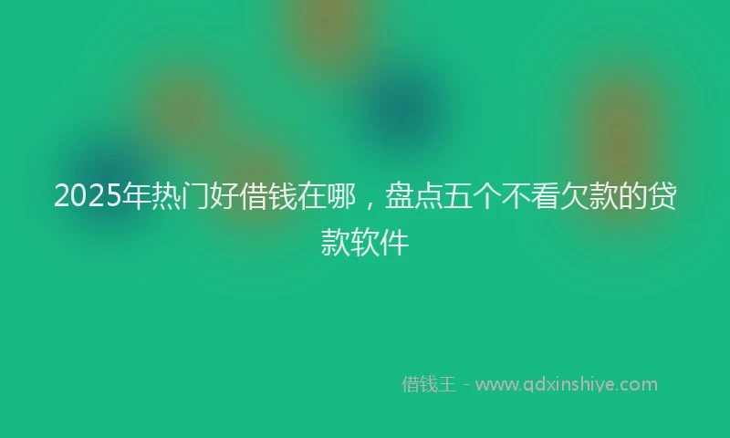 2025年热门好借钱在哪，盘点五个不看欠款的贷款软件