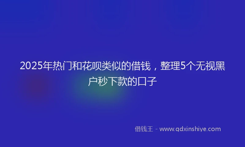 2025年热门和花呗类似的借钱，整理5个无视黑户秒下款的口子