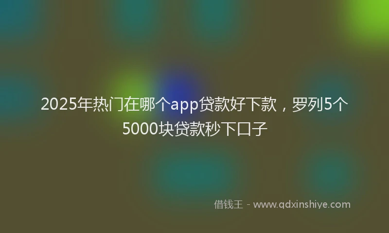 2025年热门在哪个app贷款好下款，罗列5个5000块贷款秒下口子