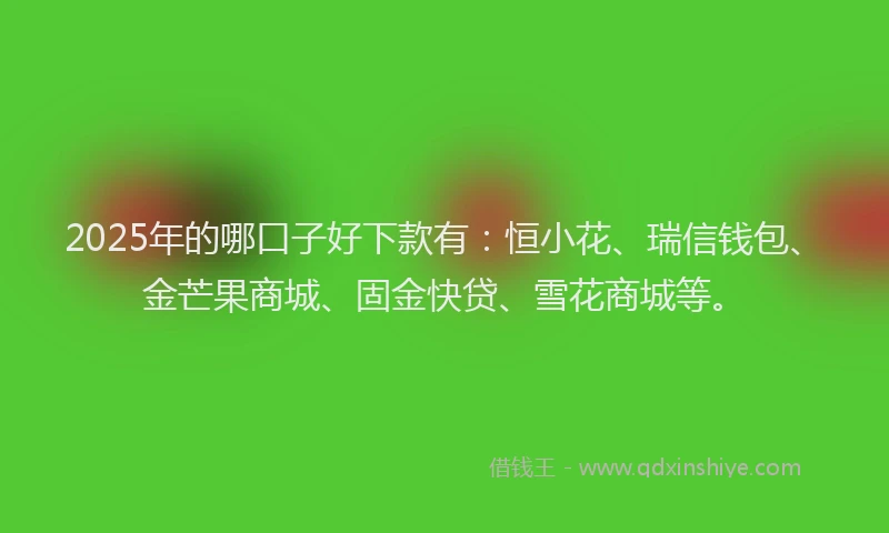 2025年的哪口子好下款有：恒小花、瑞信钱包、金芒果商城、固金快贷、雪花商城等。