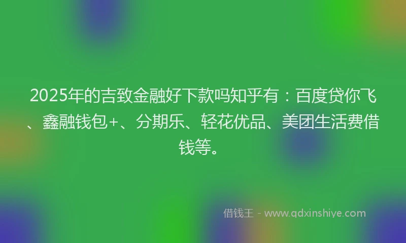 2025年的吉致金融好下款吗知乎有：百度贷你飞、鑫融钱包+、分期乐、轻花优品、美团生活费借钱等。