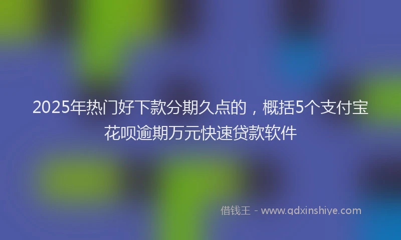 2025年热门好下款分期久点的，概括5个支付宝花呗逾期万元快速贷款软件