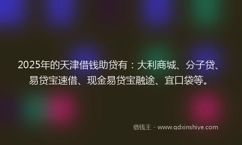 2025年的天津借钱助贷有：大利商城、分子贷、易贷宝速借、现金易贷宝融途、宜口袋等。