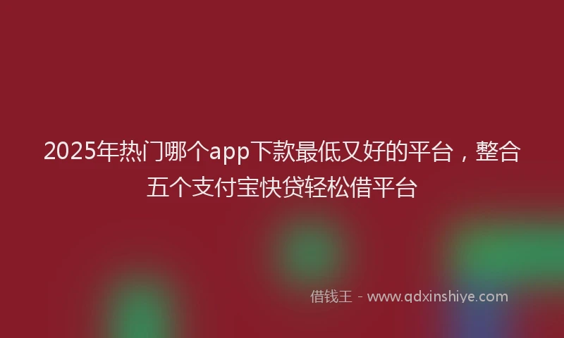 2025年热门哪个app下款最低又好的平台，整合五个支付宝快贷轻松借平台