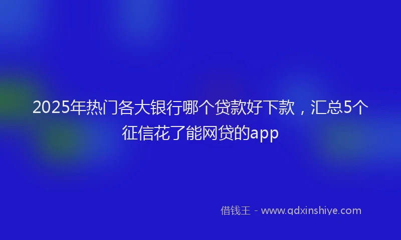 2025年热门各大银行哪个贷款好下款，汇总5个征信花了能网贷的app