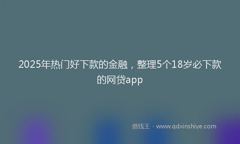 2025年热门好下款的金融，整理5个18岁必下款的网贷app
