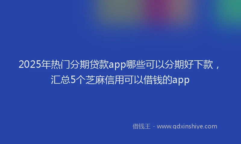 2025年热门分期贷款app哪些可以分期好下款，汇总5个芝麻信用可以借钱的app