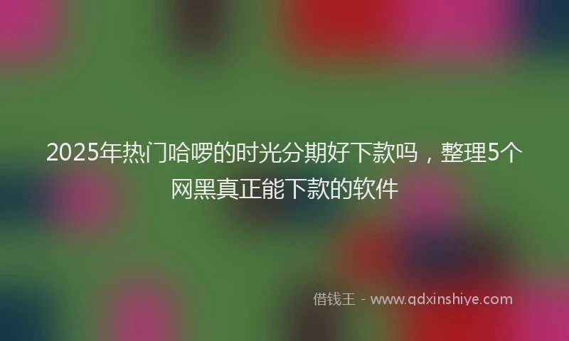 2025年热门哈啰的时光分期好下款吗，整理5个网黑真正能下款的软件