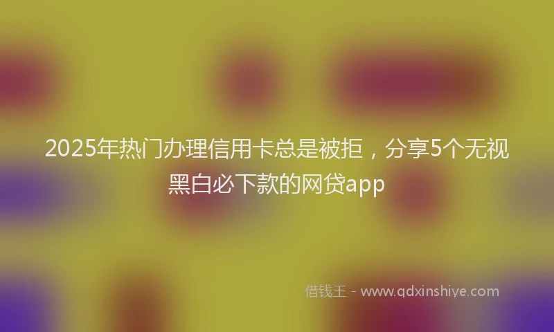 2025年热门办理信用卡总是被拒，分享5个无视黑白必下款的网贷app