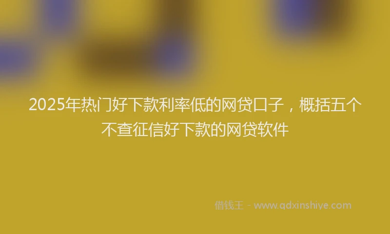 2025年热门好下款利率低的网贷口子，概括五个不查征信好下款的网贷软件