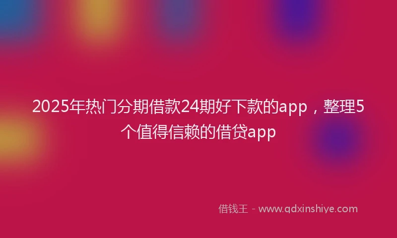 2025年热门分期借款24期好下款的app，整理5个值得信赖的借贷app