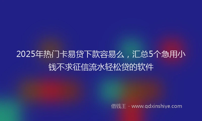 2025年热门卡易贷下款容易么，汇总5个急用小钱不求征信流水轻松贷的软件