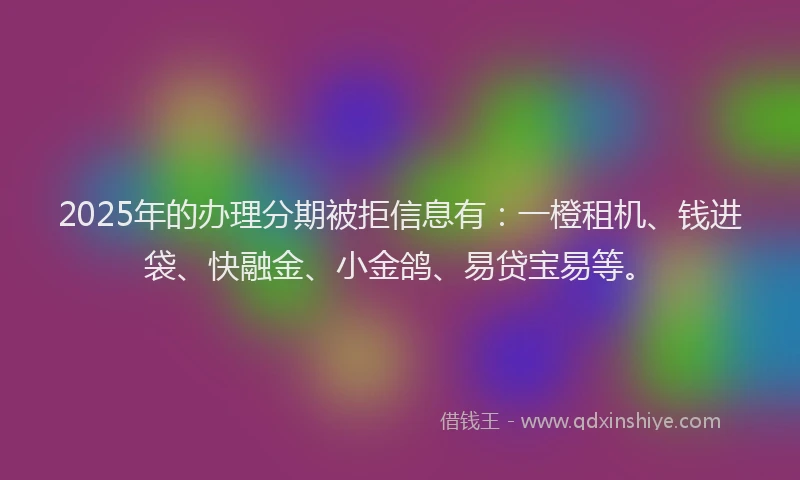 2025年的办理分期被拒信息有：一橙租机、钱进袋、快融金、小金鸽、易贷宝易等。