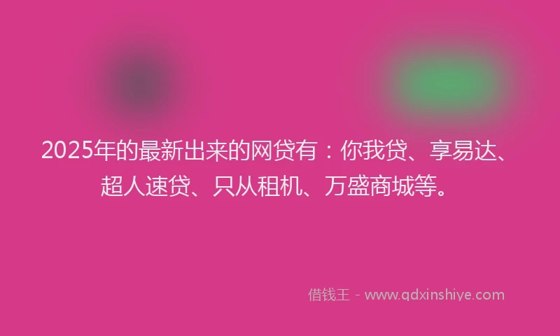 2025年的最新出来的网贷有：你我贷、享易达、超人速贷、只从租机、万盛商城等。