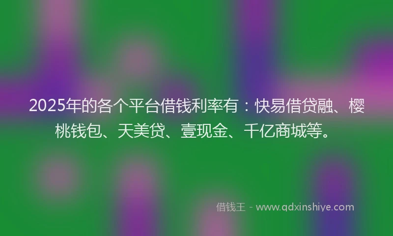 2025年的各个平台借钱利率有：快易借贷融、樱桃钱包、天美贷、壹现金、千亿商城等。