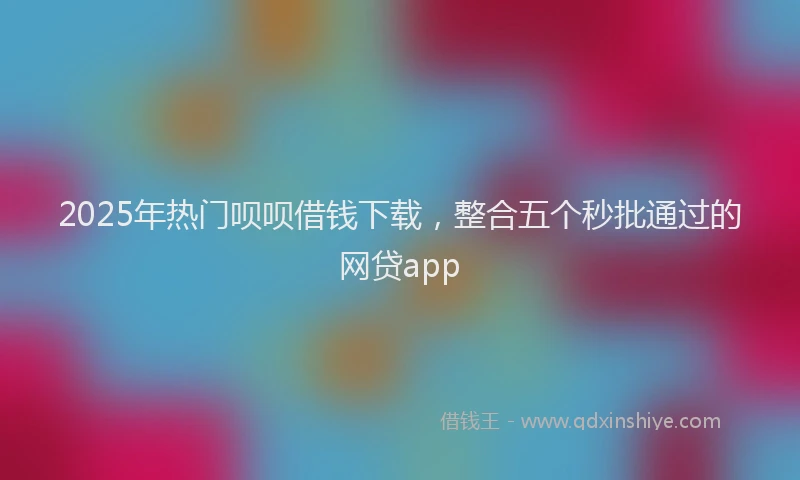 2025年热门呗呗借钱下载，整合五个秒批通过的网贷app