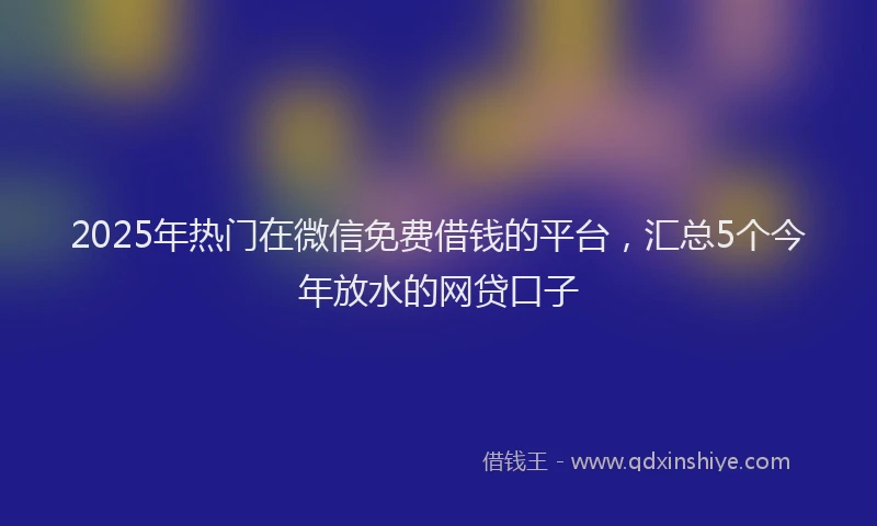 2025年热门在微信免费借钱的平台，汇总5个今年放水的网贷口子