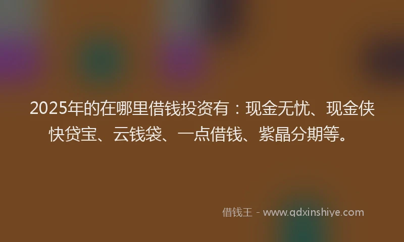 2025年的在哪里借钱投资有：现金无忧、现金侠快贷宝、云钱袋、一点借钱、紫晶分期等。