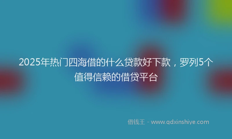 2025年热门四海借的什么贷款好下款，罗列5个值得信赖的借贷平台