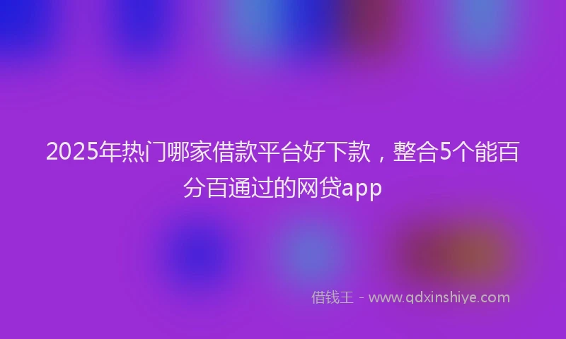 2025年热门哪家借款平台好下款，整合5个能百分百通过的网贷app
