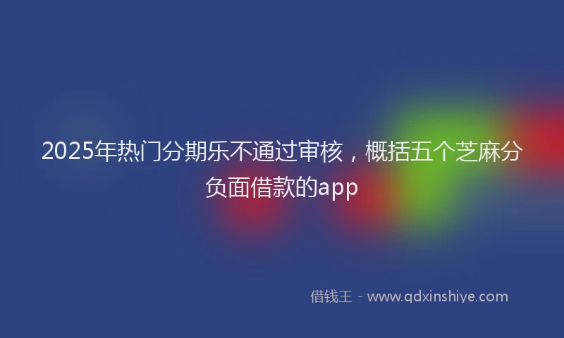 2025年热门分期乐不通过审核，概括五个芝麻分负面借款的app