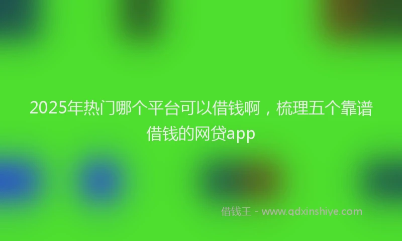 2025年热门哪个平台可以借钱啊，梳理五个靠谱借钱的网贷app