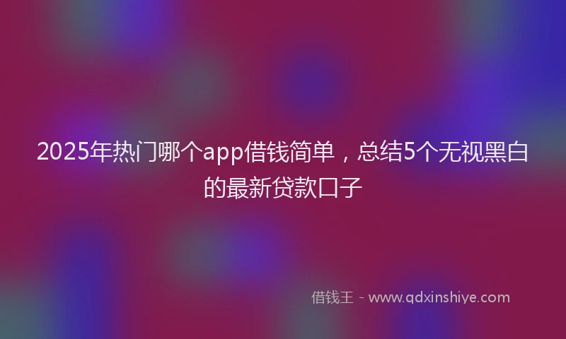 2025年热门哪个app借钱简单，总结5个无视黑白的最新贷款口子