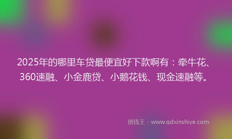 2025年的哪里车贷最便宜好下款啊有：牵牛花、360速融、小金鹿贷、小鹅花钱、现金速融等。