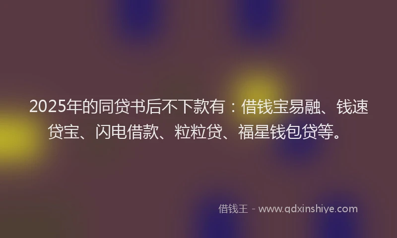 2025年的同贷书后不下款有：借钱宝易融、钱速贷宝、闪电借款、粒粒贷、福星钱包贷等。