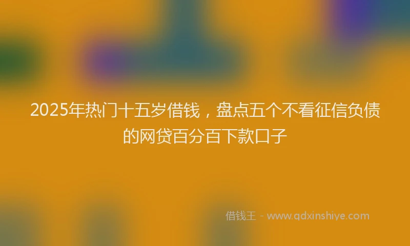 2025年热门十五岁借钱，盘点五个不看征信负债的网贷百分百下款口子