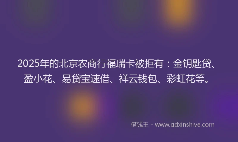 2025年的北京农商行福瑞卡被拒有：金钥匙贷、盈小花、易贷宝速借、祥云钱包、彩虹花等。