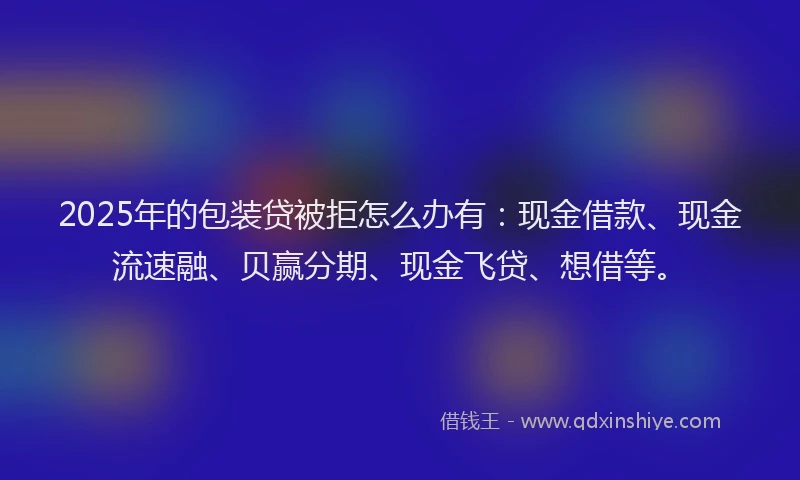 2025年的包装贷被拒怎么办有：现金借款、现金流速融、贝赢分期、现金飞贷、想借等。