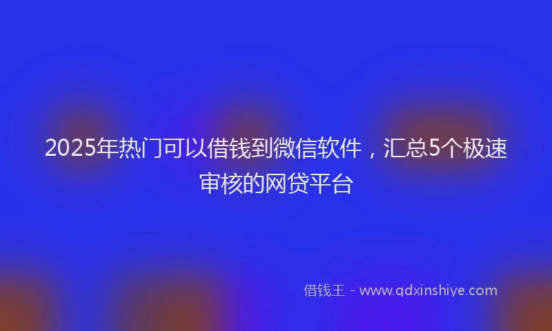 2025年热门可以借钱到微信软件，汇总5个极速审核的网贷平台