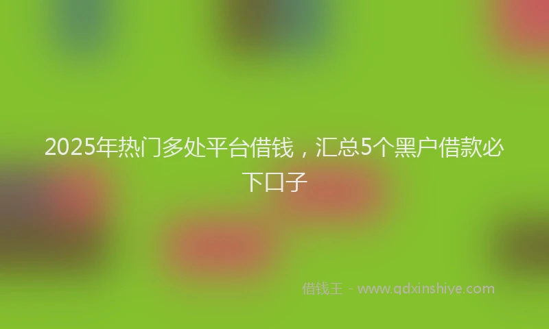 2025年热门多处平台借钱，汇总5个黑户借款必下口子