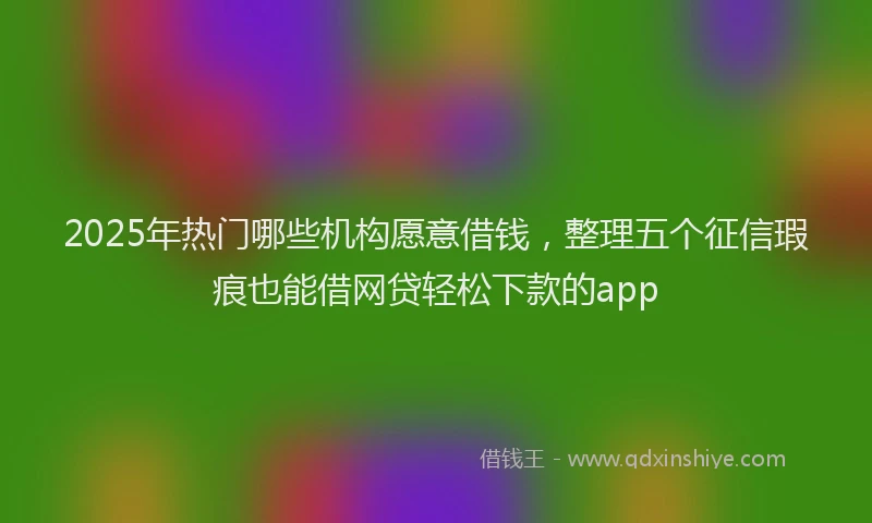 2025年热门哪些机构愿意借钱，整理五个征信瑕疵也能借网贷轻松下款的app