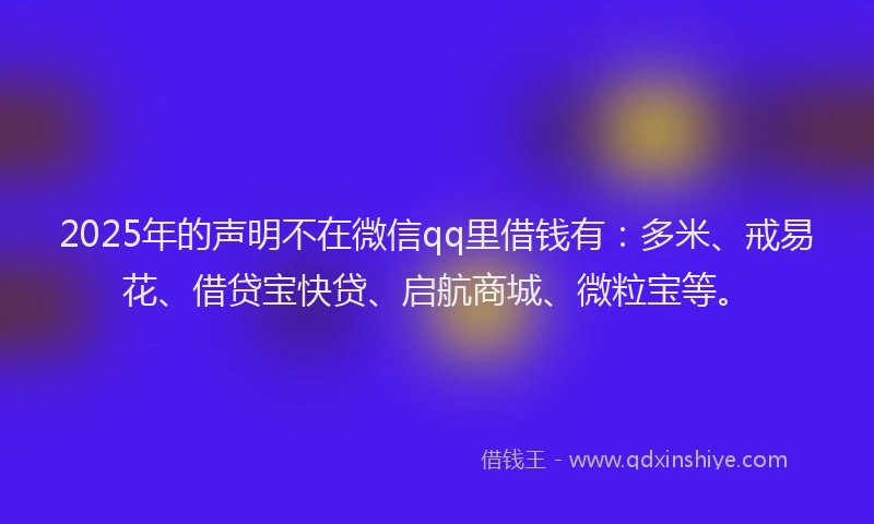2025年的声明不在微信qq里借钱有：多米、戒易花、借贷宝快贷、启航商城、微粒宝等。