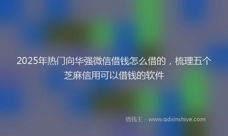 2025年热门向华强微信借钱怎么借的，梳理五个芝麻信用可以借钱的软件