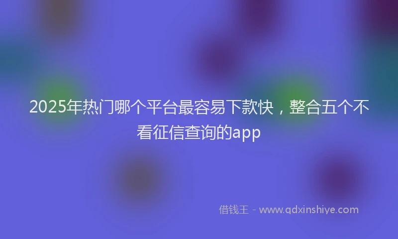2025年热门哪个平台最容易下款快，整合五个不看征信查询的app