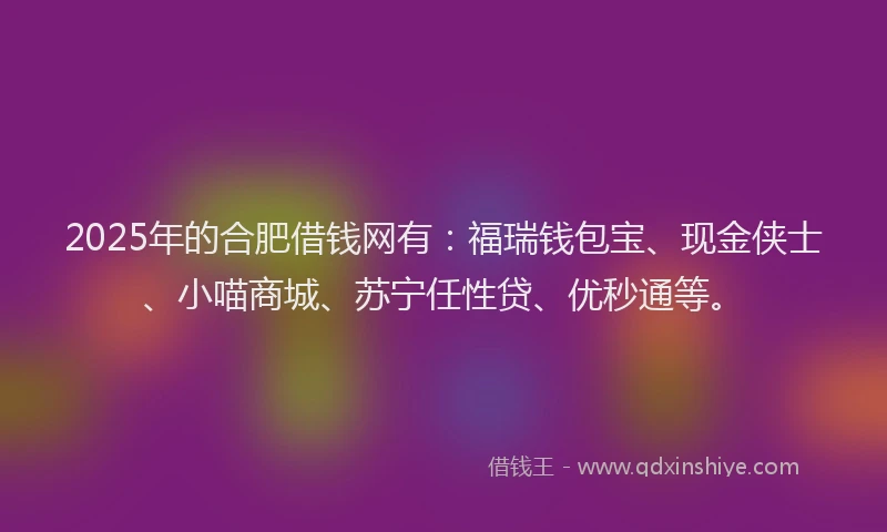2025年的合肥借钱网有：福瑞钱包宝、现金侠士、小喵商城、苏宁任性贷、优秒通等。