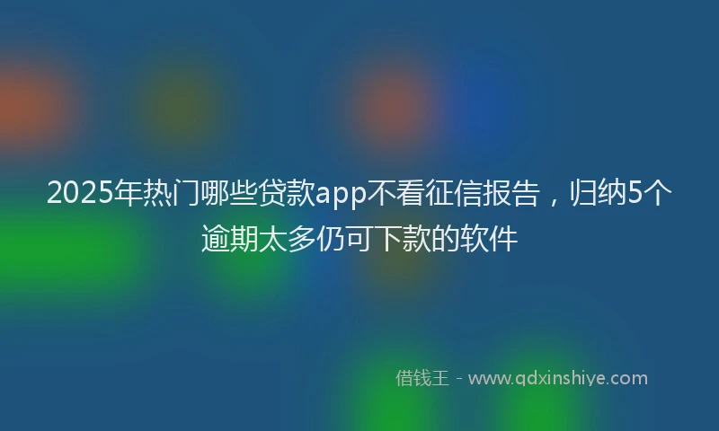 2025年热门哪些贷款app不看征信报告，归纳5个逾期太多仍可下款的软件