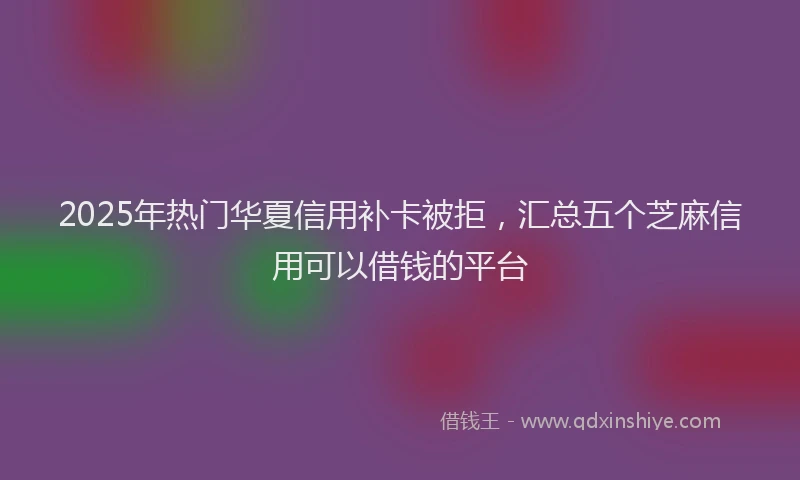2025年热门华夏信用补卡被拒，汇总五个芝麻信用可以借钱的平台