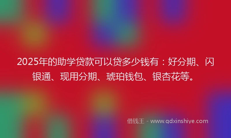 2025年的助学贷款可以贷多少钱有：好分期、闪银通、现用分期、琥珀钱包、银杏花等。