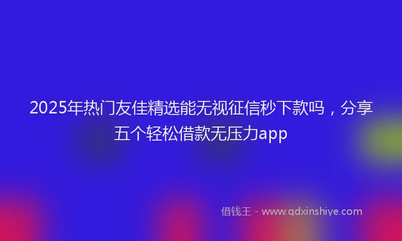 2025年热门友佳精选能无视征信秒下款吗，分享五个轻松借款无压力app