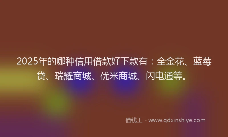 2025年的哪种信用借款好下款有：全金花、蓝莓贷、瑞耀商城、优米商城、闪电通等。