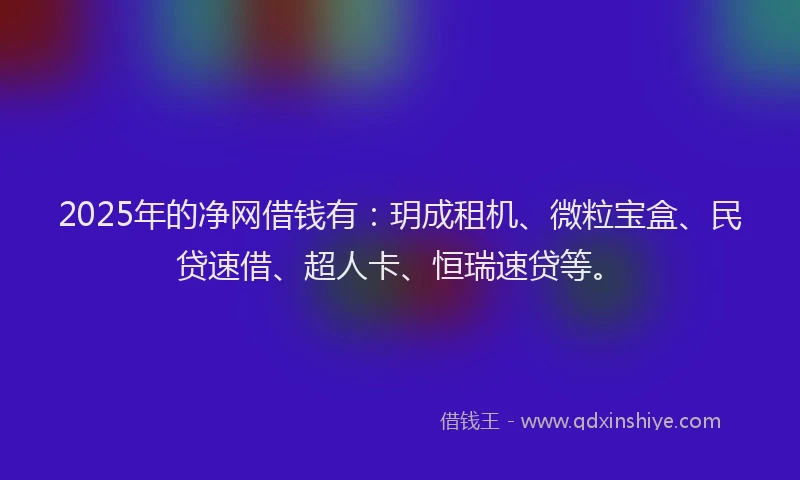 2025年的净网借钱有：玥成租机、微粒宝盒、民贷速借、超人卡、恒瑞速贷等。