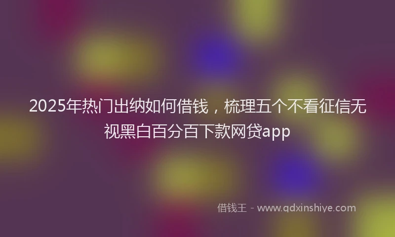 2025年热门出纳如何借钱，梳理五个不看征信无视黑白百分百下款网贷app