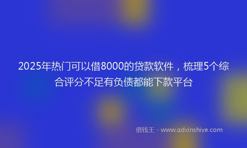 2025年热门可以借8000的贷款软件，梳理5个综合评分不足有负债都能下款平台