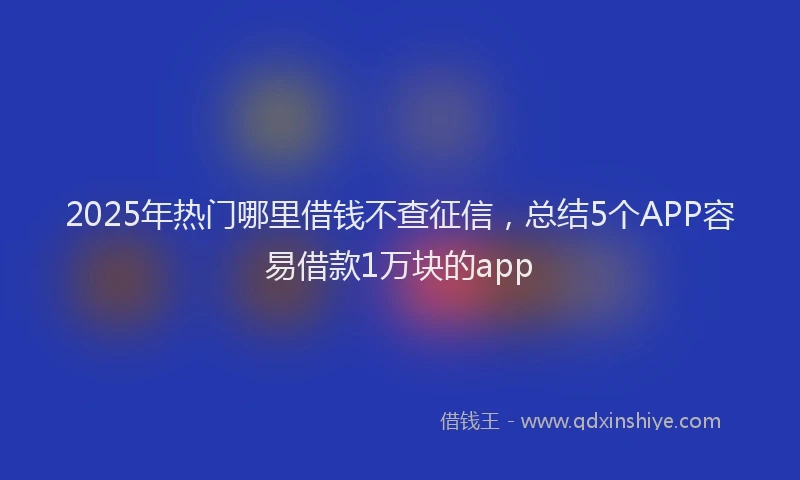 2025年热门哪里借钱不查征信，总结5个APP容易借款1万块的app