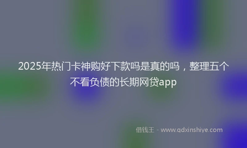 2025年热门卡神购好下款吗是真的吗，整理五个不看负债的长期网贷app