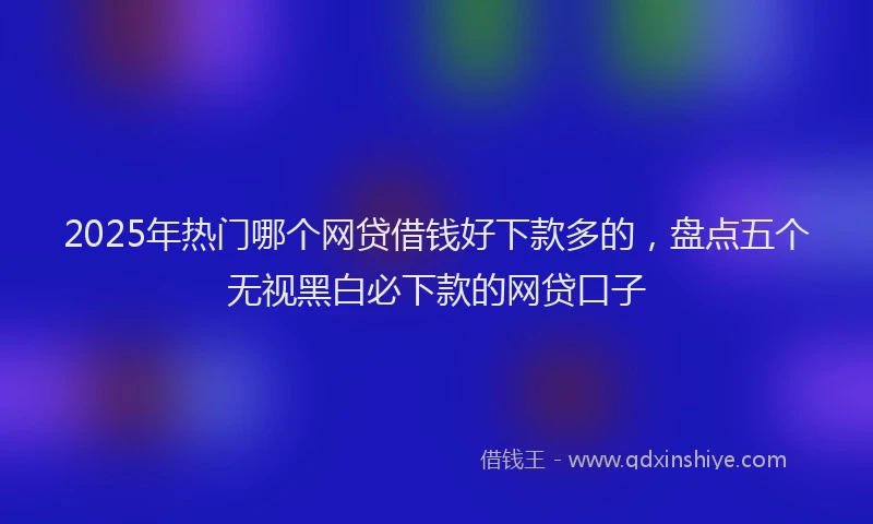 2025年热门哪个网贷借钱好下款多的，盘点五个无视黑白必下款的网贷口子